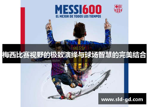 梅西比赛视野的极致演绎与球场智慧的完美结合