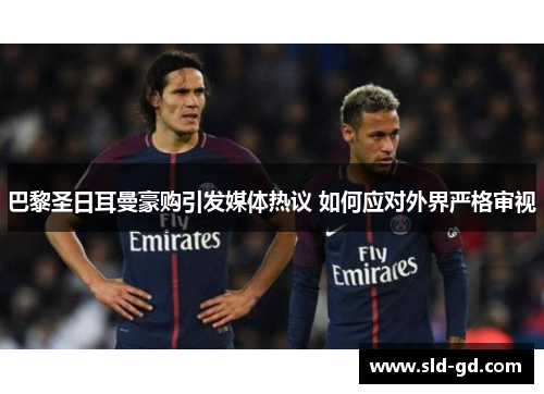 巴黎圣日耳曼豪购引发媒体热议 如何应对外界严格审视