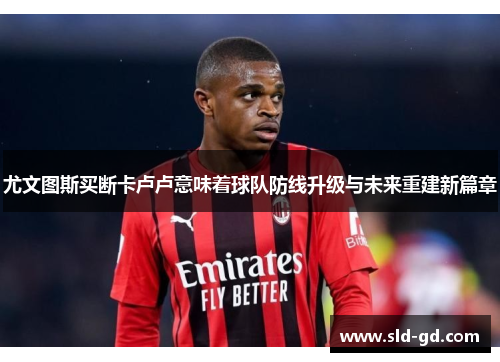 尤文图斯买断卡卢卢意味着球队防线升级与未来重建新篇章