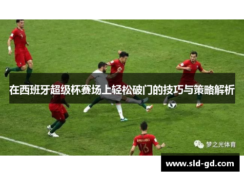 在西班牙超级杯赛场上轻松破门的技巧与策略解析