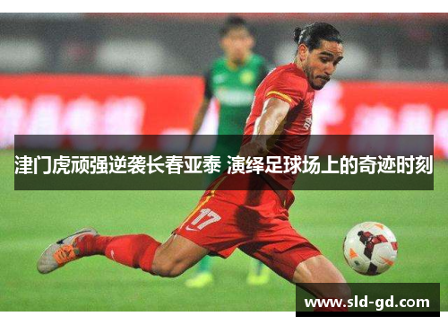 津门虎顽强逆袭长春亚泰 演绎足球场上的奇迹时刻