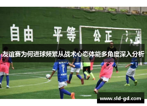 友谊赛为何进球频繁从战术心态体能多角度深入分析