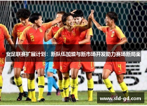 女足联赛扩展计划：新队伍加盟与新市场开发助力赛场新局面