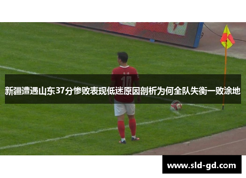 新疆遭遇山东37分惨败表现低迷原因剖析为何全队失衡一败涂地