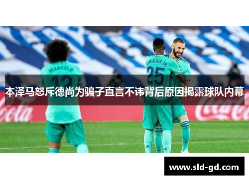 本泽马怒斥德尚为骗子直言不讳背后原因揭露球队内幕