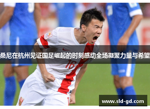 桑尼在杭州见证国足崛起的时刻感动全场凝聚力量与希望